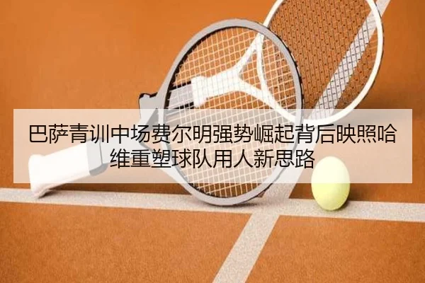 巴萨青训中场费尔明强势崛起背后映照哈维重塑球队用人新思路