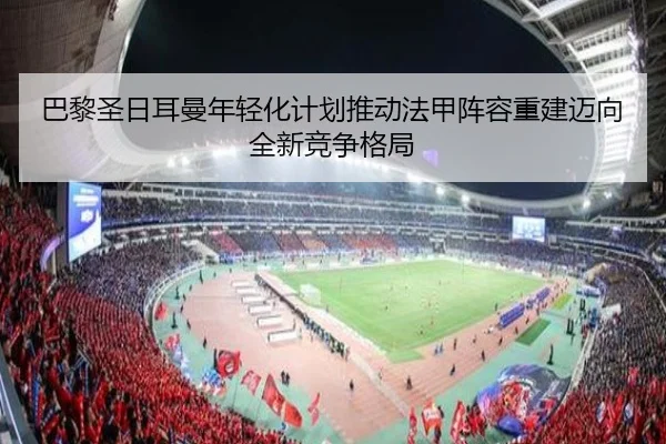 巴黎圣日耳曼年轻化计划推动法甲阵容重建迈向全新竞争格局