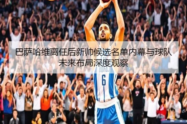 巴萨哈维离任后新帅候选名单内幕与球队未来布局深度观察
