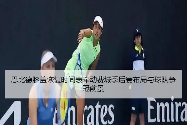 恩比德膝盖恢复时间表牵动费城季后赛布局与球队争冠前景