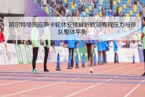 阿尔特塔回应萨卡轮休安排解析欧冠赛程压力与球队整体平衡