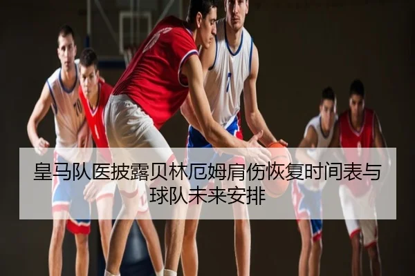 皇马队医披露贝林厄姆肩伤恢复时间表与球队未来安排