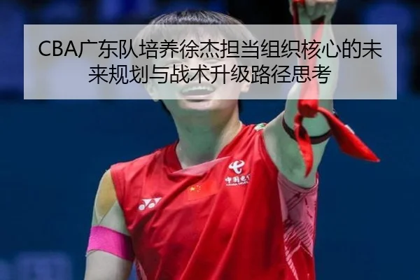 CBA广东队培养徐杰担当组织核心的未来规划与战术升级路径思考