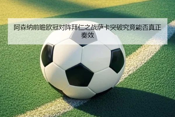 阿森纳前瞻欧冠对阵拜仁之战萨卡突破究竟能否真正奏效