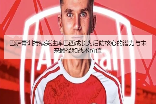巴萨青训持续关注库巴西成长为后防核心的潜力与未来路径和战术价值