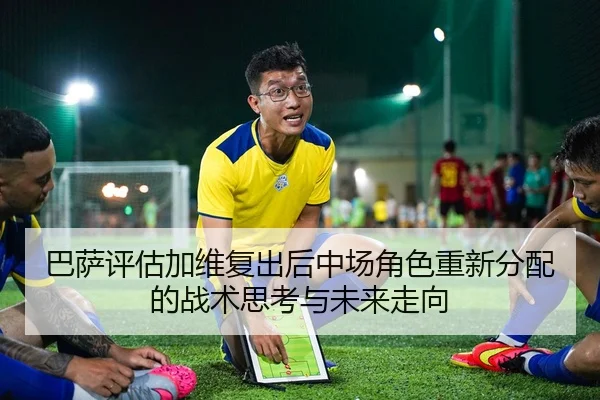 巴萨评估加维复出后中场角色重新分配的战术思考与未来走向