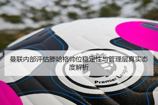 曼联内部评估滕哈格帅位稳定性与管理层真实态度解析