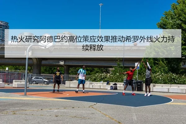 热火研究阿德巴约高位策应效果推动希罗外线火力持续释放