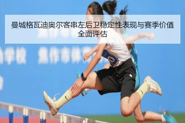 曼城格瓦迪奥尔客串左后卫稳定性表现与赛季价值全面评估