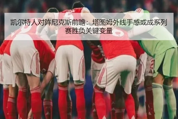 凯尔特人对阵尼克斯前瞻：塔图姆外线手感或成系列赛胜负关键变量