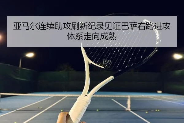 亚马尔连续助攻刷新纪录见证巴萨右路进攻体系走向成熟