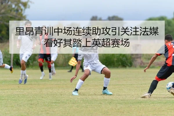 里昂青训中场连续助攻引关注法媒看好其踏上英超赛场