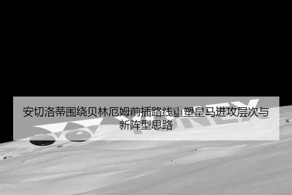 安切洛蒂围绕贝林厄姆前插路线重塑皇马进攻层次与新阵型思路